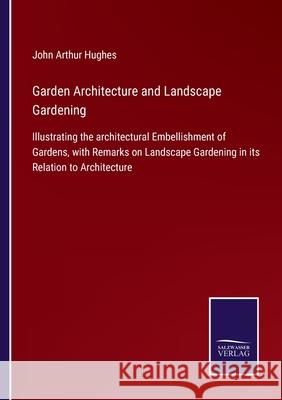 Garden Architecture and Landscape Gardening: Illustrating the architectural Embellishment of Gardens, with Remarks on Landscape Gardening in its Relation to Architecture John Arthur Hughes 9783752560169