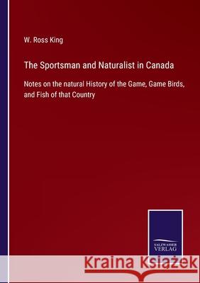 The Sportsman and Naturalist in Canada: Notes on the natural History of the Game, Game Birds, and Fish of that Country W Ross King 9783752560923