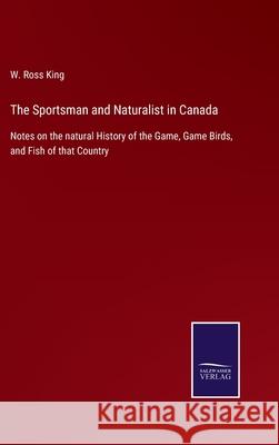 The Sportsman and Naturalist in Canada: Notes on the natural History of the Game, Game Birds, and Fish of that Country W Ross King 9783752560930