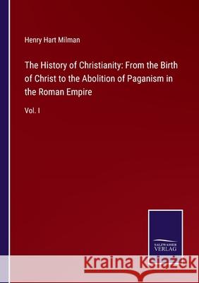 The History of Christianity: From the Birth of Christ to the Abolition of Paganism in the Roman Empire: Vol. I Henry Hart Milman 9783752561326