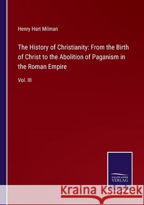 The History of Christianity: From the Birth of Christ to the Abolition of Paganism in the Roman Empire: Vol. III Henry Hart Milman 9783752561364