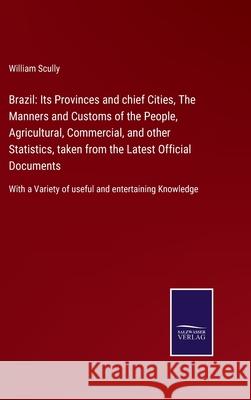 Brazil: Its Provinces and chief Cities, The Manners and Customs of the People, Agricultural, Commercial, and other Statistics, taken from the Latest Official Documents: With a Variety of useful and en William Scully 9783752562194