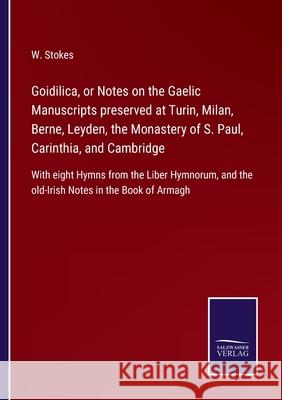 Goidilica, or Notes on the Gaelic Manuscripts preserved at Turin, Milan, Berne, Leyden, the Monastery of S. Paul, Carinthia, and Cambridge: With eight Hymns from the Liber Hymnorum, and the old-Irish  W Stokes 9783752562569