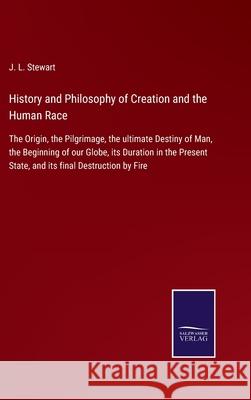 History and Philosophy of Creation and the Human Race: The Origin, the Pilgrimage, the ultimate Destiny of Man, the Beginning of our Globe, its Duration in the Present State, and its final Destruction J L Stewart 9783752562699 Salzwasser-Verlag