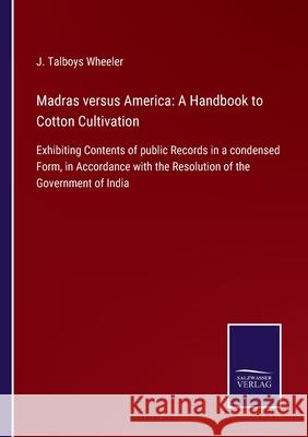 Madras versus America: A Handbook to Cotton Cultivation: Exhibiting Contents of public Records in a condensed Form, in Accordance with the Resolution of the Government of India J Talboys Wheeler 9783752562767 Salzwasser-Verlag