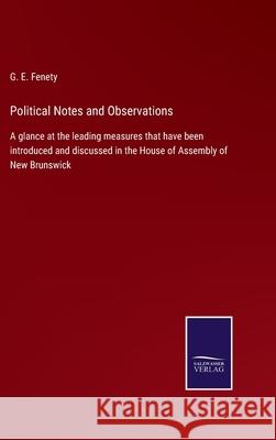 Political Notes and Observations: A glance at the leading measures that have been introduced and discussed in the House of Assembly of New Brunswick G E Fenety 9783752564778 Salzwasser-Verlag
