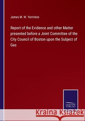 Report of the Evidence and other Matter presented before a Joint Committee of the City Council of Boston upon the Subject of Gas James Manning Winchell Yerrinton 9783752564921
