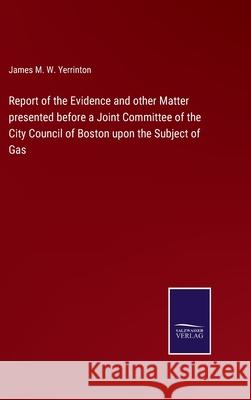 Report of the Evidence and other Matter presented before a Joint Committee of the City Council of Boston upon the Subject of Gas James Manning Winchell Yerrinton 9783752564938