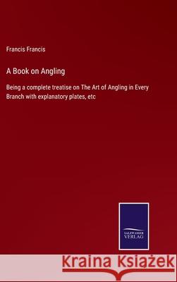 A Book on Angling: Being a complete treatise on The Art of Angling in Every Branch with explanatory plates, etc Francis Francis 9783752566116