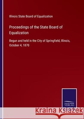 Proceedings of the State Board of Equalization: Begun and held in the City of Springfield, Illinois, October 4, 1870 Illinois State Board of Equalization 9783752568783