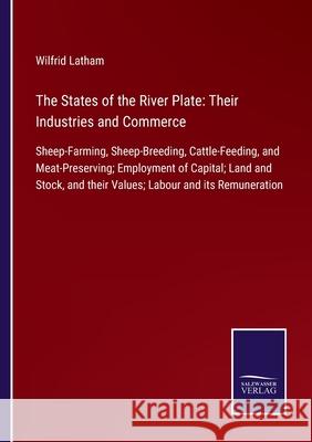 The States of the River Plate: Their Industries and Commerce: Sheep-Farming, Sheep-Breeding, Cattle-Feeding, and Meat-Preserving; Employment of Capital; Land and Stock, and their Values; Labour and it Wilfrid Latham 9783752580549