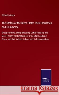 The States of the River Plate: Their Industries and Commerce: Sheep-Farming, Sheep-Breeding, Cattle-Feeding, and Meat-Preserving; Employment of Capital; Land and Stock, and their Values; Labour and it Wilfrid Latham 9783752580556