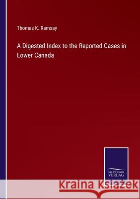 A Digested Index to the Reported Cases in Lower Canada Thomas K. Ramsay 9783752586046