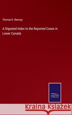 A Digested Index to the Reported Cases in Lower Canada Thomas K. Ramsay 9783752586053