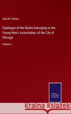 Catalogue of the Books belonging to the Young Men's Association, of the City of Chicago: Volume 1 John M. Horton 9783752587852