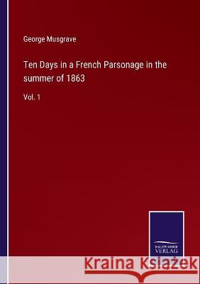 Ten Days in a French Parsonage in the summer of 1863: Vol. 1 George Musgrave 9783752592801