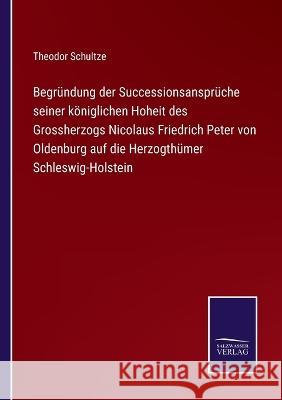 Begründung der Successionsansprüche seiner königlichen Hoheit des Grossherzogs Nicolaus Friedrich Peter von Oldenburg auf die Herzogthümer Schleswig-Holstein Theodor Schultze 9783752596120