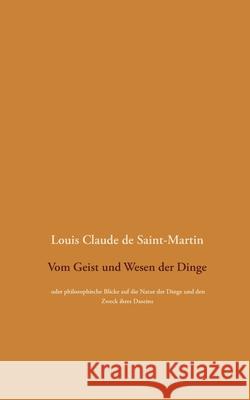 Vom Geist und Wesen der Dinge: oder philosophische Blicke auf die Natur der Dinge und den Zweck ihres Daseins, wobei der Mensch überall als die Lösun Saint-Martin, Louis Claude De 9783752611861