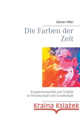 Die Farben der Zeit: Komplementarität und Vielfalt in Wissenschaft und Gesellschaft Günter Hiller 9783752624267