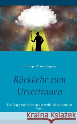 Rückkehr zum Urvertrauen: Die Frage nach Gott in der weiblich werdenden Welt Christoph-Maria Liegener 9783752670370