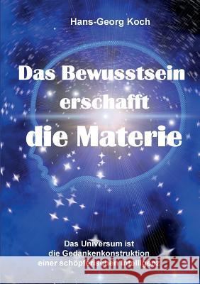 Das Bewusstsein erschafft die Materie: Das Universum ist das Gedankenkonstrukt einer schöpferischen Intelligenz Hans-Georg Koch 9783752821772