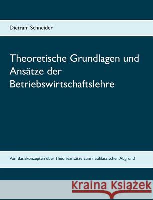 Theoretische Grundlagen und Ansätze der Betriebswirtschaftslehre: Von Basiskonzepten über Theorieansätze zum neoklassischen Abgrund Schneider, Dietram 9783752873290