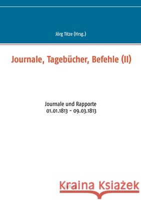 Journale, Tagebücher, Befehle (II): Journale und Rapporte 01.01.1813 - 09.03.1813 Jörg Titze 9783752898538