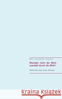 Wandelt nicht die Welt, wandelt durch die Welt!: Dekonstruktive Essays, Satiren, Aphorismen Rolf Friedrich Schuett 9783753421377 Books on Demand