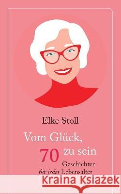 Vom Glück, 70 zu sein: Geschichten für jedes Lebensalter Elke Stoll 9783753438702