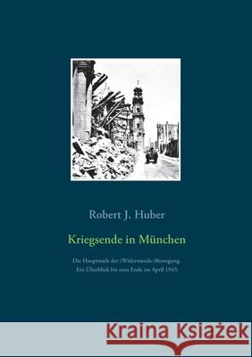 Kriegsende in München: Die Hauptstadt der (Widerstands-)Bewegung. Ein Überblick bis zum Ende im April 1945. Huber, Robert J. 9783753460031 Books on Demand