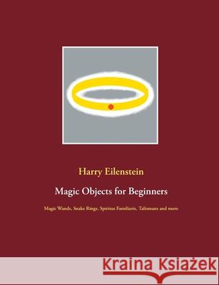 Magic Objects for Beginners: Magic Wands, Snake Rings, Spiritus Familiaris, Talismans and more Harry Eilenstein 9783753490854