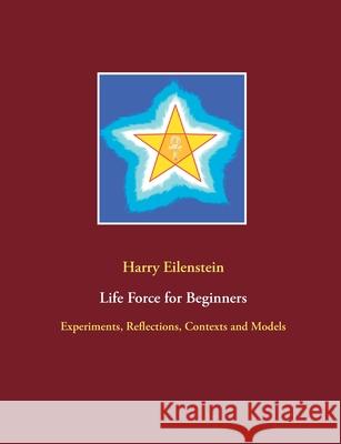 Life Force for Beginners: Experiments, Reflections, Contexts and Models Harry Eilenstein 9783754304662 Books on Demand