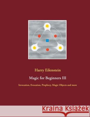 Magic for Beginners III: Invocation, Evocation, Prophecy, Magic Objects and more Harry Eilenstein 9783754315163 Books on Demand