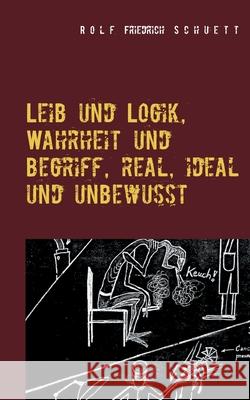 Leib und Logik, Wahrheit und Begriff, real, ideal und unbewusst Rolf Friedrich Schuett 9783754319291