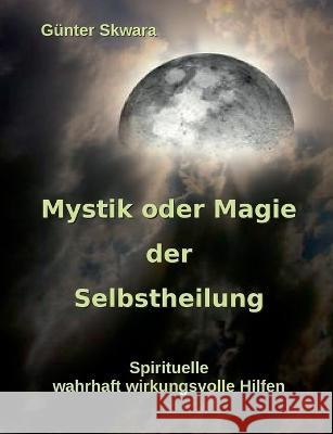 Mystik oder Magie der Selbstheilung: Spirituelle, wahrhaft wirkungsvolle Hilfen Günter Skwara 9783754338902