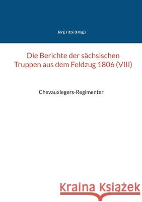 Die Berichte der sächsischen Truppen aus dem Feldzug 1806 (VIII): Chevauxlegers-Regimenter Titze, Jörg 9783754348239 Books on Demand