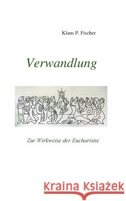 Verwandlung: Zur Wirkweise der Eucharistie Klaus P. Fischer Hans-J 9783754356623 Books on Demand