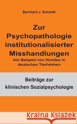 Zur Psychopathologie institutionalisierter Misshandlungen: Am Beispiel von Hunden in deutschen Tierheimen Bernhard J. Schmidt 9783755708384