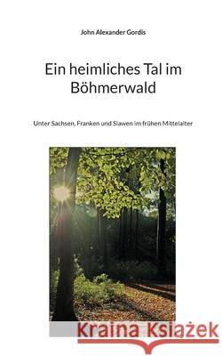 Ein heimliches Tal im Böhmerwald: Unter Sachsen, Franken und Slawen im frühen Mittelalter John Alexander Gordis 9783755736042 Books on Demand