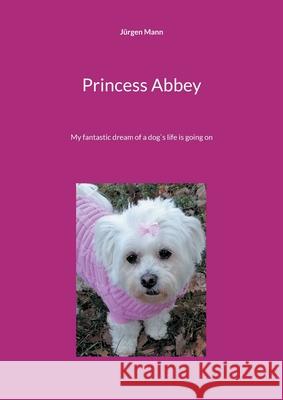 Princess Abbey: My fantastic dream of a dog`s life is going on Jürgen Mann 9783755737377