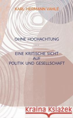 Ohne Hochachtung: Eine kritische Sicht auf Politik und Gesellschaft Karl-Hermann Vahle 9783755753285