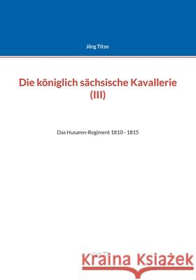 Die königlich sächsische Kavallerie (III): Das Husaren-Regiment 1810 - 1815 Titze, Jörg 9783755780038 Books on Demand