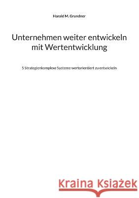 Unternehmen weiter entwickeln mit Wertentwicklung: 5 Strategienkomplexe Systeme wertorientiert zu entwickeln Harald M Grundner 9783756216123