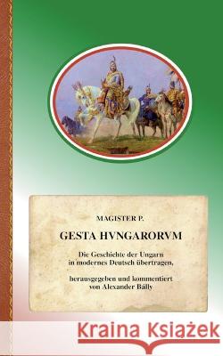 Gesta Hungarorum: Die Geschichte der Ungarn in modernes Deutsch übertragen Anonymus Genannt Magister P, Alexander Bálly 9783756216352