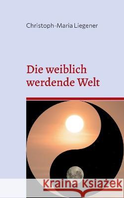 Die weiblich werdende Welt: Dritte Auflage Christoph-Maria Liegener 9783756217823 Books on Demand