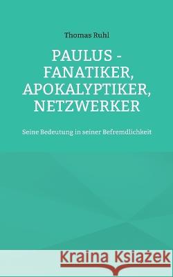 Paulus - Fanatiker, Apokalyptiker, Netzwerker: Seine Bedeutung in seiner Befremdlichkeit Thomas Ruhl 9783756256921
