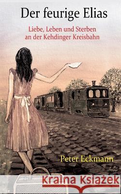 Der feurige Elias - die Kehdinger Kreisbahn: Liebe, Leben und Sterben an der Kehdinger Kreisbahn Peter Eckmann 9783756809585 Books on Demand