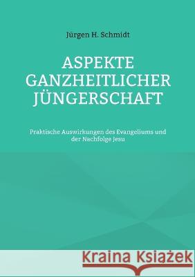 Aspekte ganzheitlicher Jüngerschaft: Praktische Auswirkungen des Evangeliums und der Nachfolge Jesu Jürgen H Schmidt 9783756814985