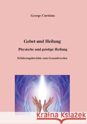 Gebet und Heilung: Physische und geistige Heilung, Erfahrungsberichte zum Gesundwerden George Curtisius 9783756822232 Books on Demand