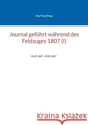 Journal gef?hrt w?hrend des Feldzuges 1807 (I): 01.01.1807 - 25.05.1807 J?rg Titze 9783756844180 Bod - Books on Demand